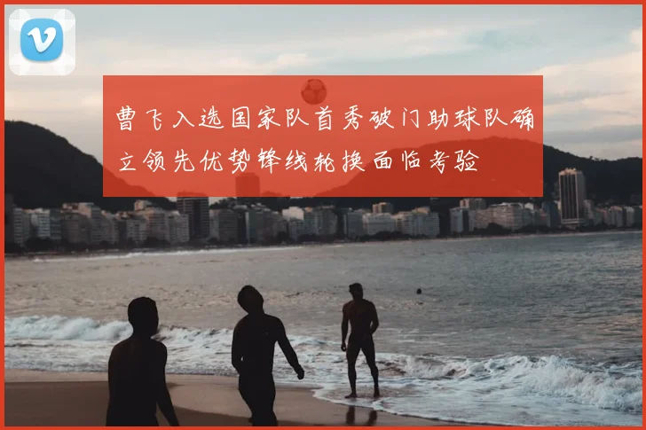 曹飞入选国家队首秀破门助球队确立领先优势锋线轮换面临考验