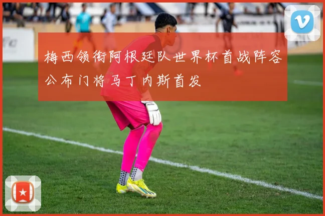 梅西领衔阿根廷队世界杯首战阵容公布门将马丁内斯首发