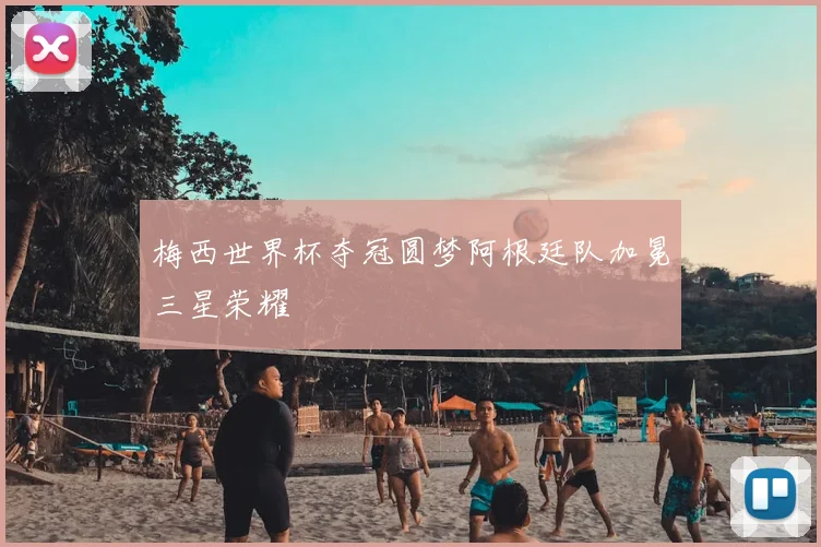 梅西世界杯夺冠圆梦阿根廷队加冕三星荣耀