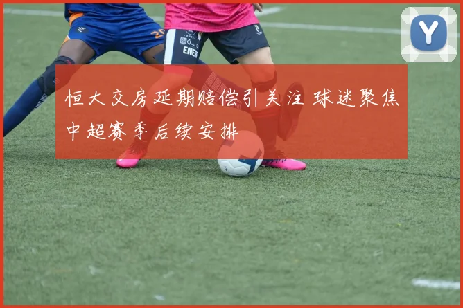 恒大交房延期赔偿引关注 球迷聚焦中超赛季后续安排