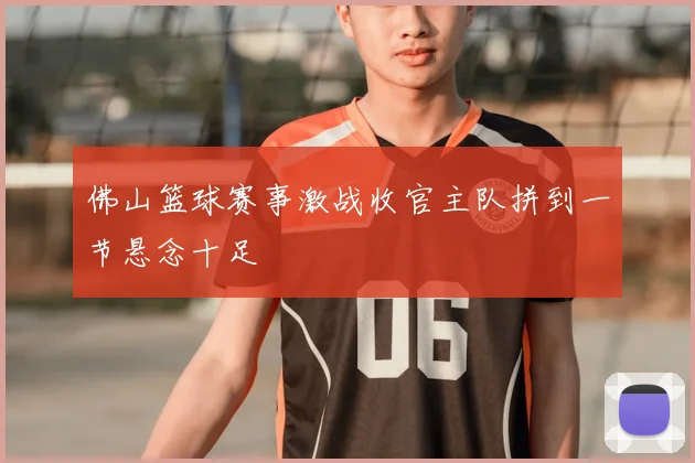 佛山篮球赛事激战收官主队拼到一节悬念十足