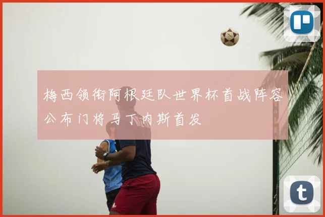 梅西领衔阿根廷队世界杯首战阵容公布门将马丁内斯首发