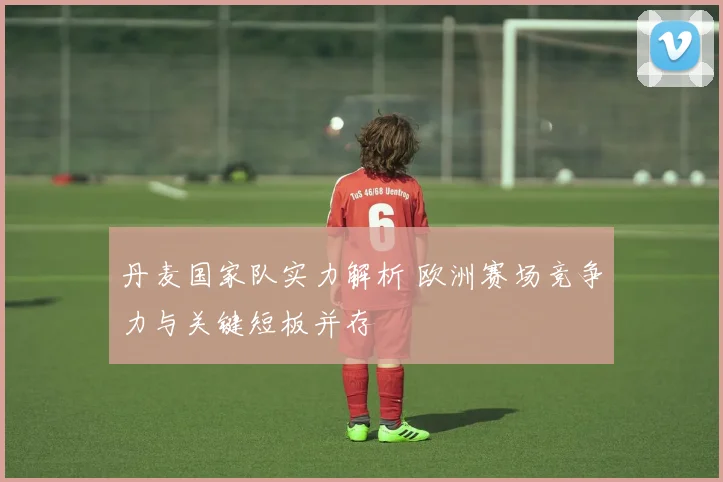 丹麦国家队实力解析 欧洲赛场竞争力与关键短板并存