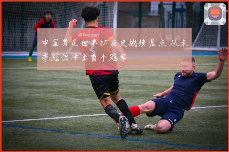 中国男足世界杯历史战绩盘点 从未夺冠仍冲击首个冠军