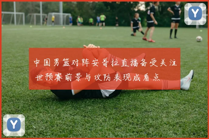 中国男篮对阵安哥拉直播备受关注 世预赛前景与攻防表现成看点