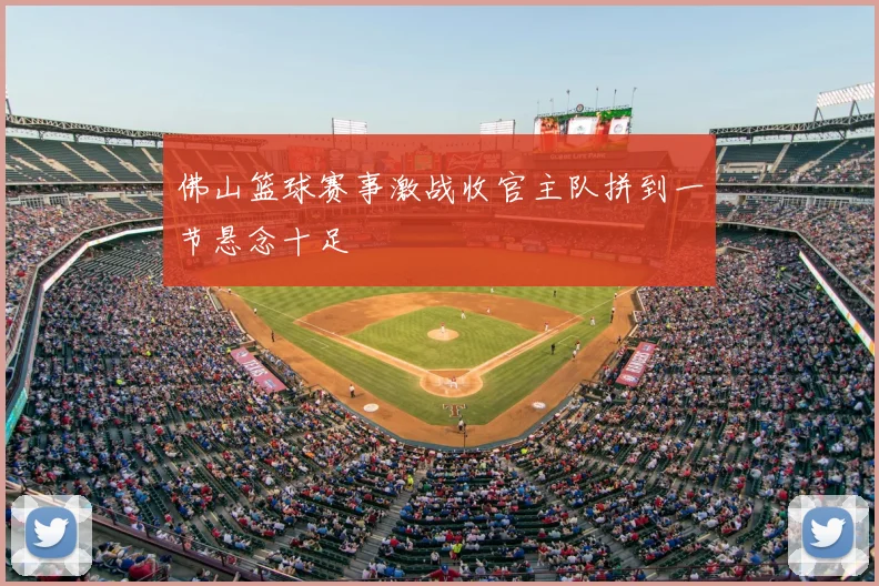 佛山篮球赛事激战收官主队拼到一节悬念十足