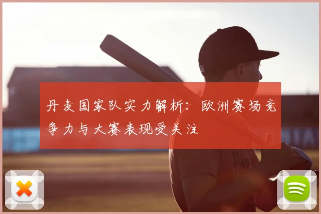 丹麦国家队实力解析：欧洲赛场竞争力与大赛表现受关注