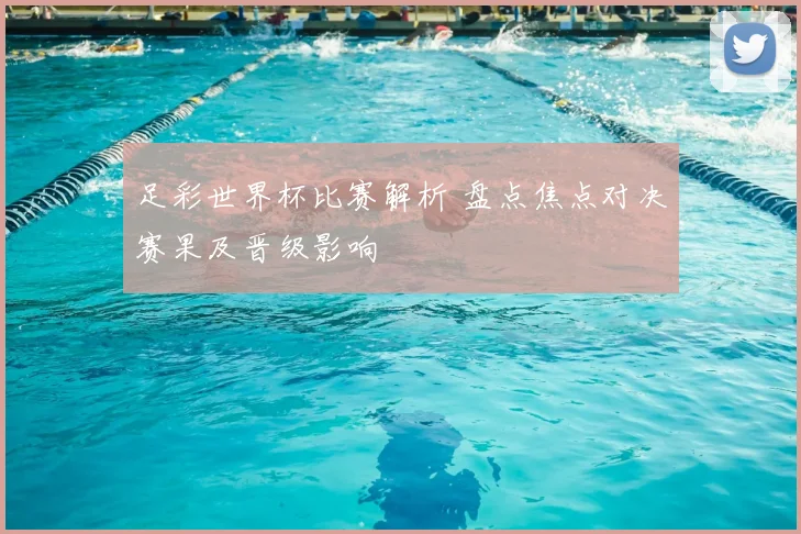 足彩世界杯比赛解析 盘点焦点对决赛果及晋级影响