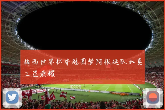 梅西世界杯夺冠圆梦阿根廷队加冕三星荣耀