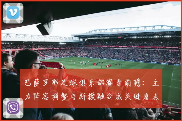 巴萨罗那足球俱乐部赛季前瞻：主力阵容调整与新援融合成关键看点