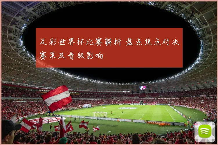足彩世界杯比赛解析 盘点焦点对决赛果及晋级影响