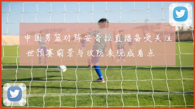 中国男篮对阵安哥拉直播备受关注 世预赛前景与攻防表现成看点