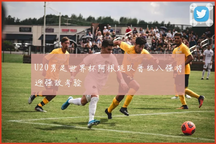 U20男足世界杯阿根廷队晋级八强将迎强敌考验