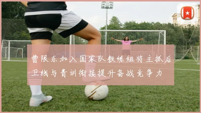 曹限东加入国家队教练组将主抓后卫线与青训衔接提升备战竞争力