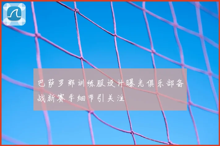 巴萨罗那训练服设计曝光俱乐部备战新赛季细节引关注