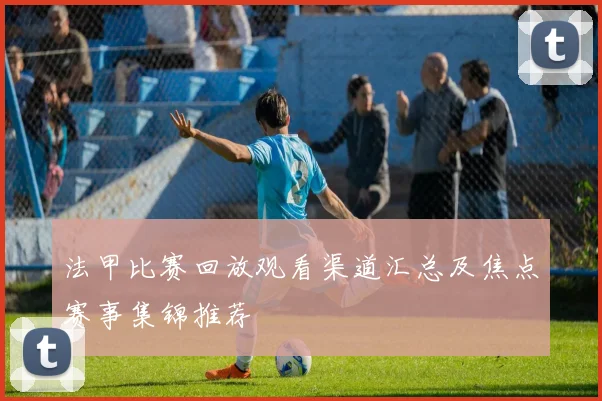 法甲比赛回放观看渠道汇总及焦点赛事集锦推荐