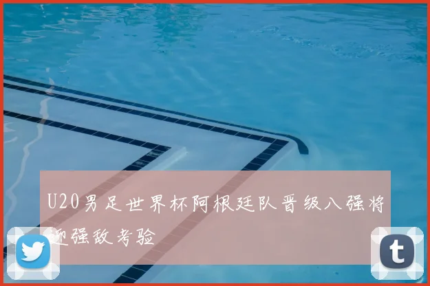 U20男足世界杯阿根廷队晋级八强将迎强敌考验