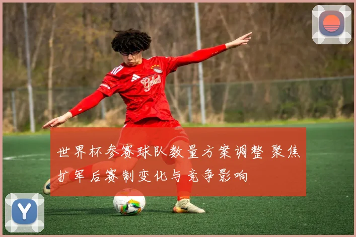 世界杯参赛球队数量方案调整 聚焦扩军后赛制变化与竞争影响
