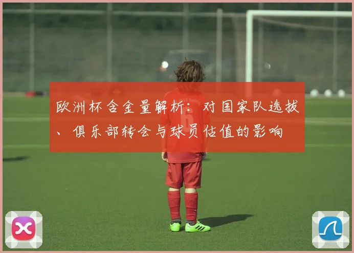 欧洲杯含金量解析：对国家队选拔、俱乐部转会与球员估值的影响