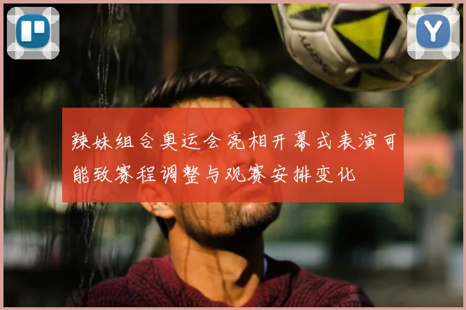 辣妹组合奥运会亮相开幕式表演可能致赛程调整与观赛安排变化