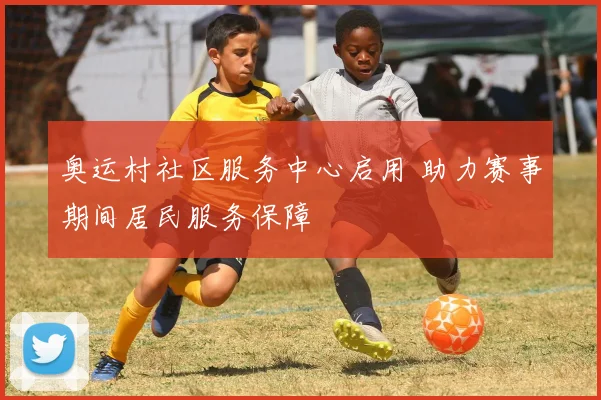 奥运村社区服务中心启用 助力赛事期间居民服务保障