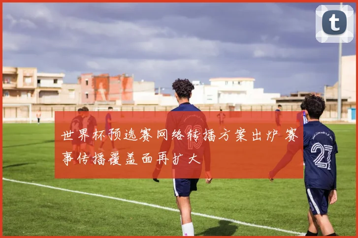 世界杯预选赛网络转播方案出炉 赛事传播覆盖面再扩大