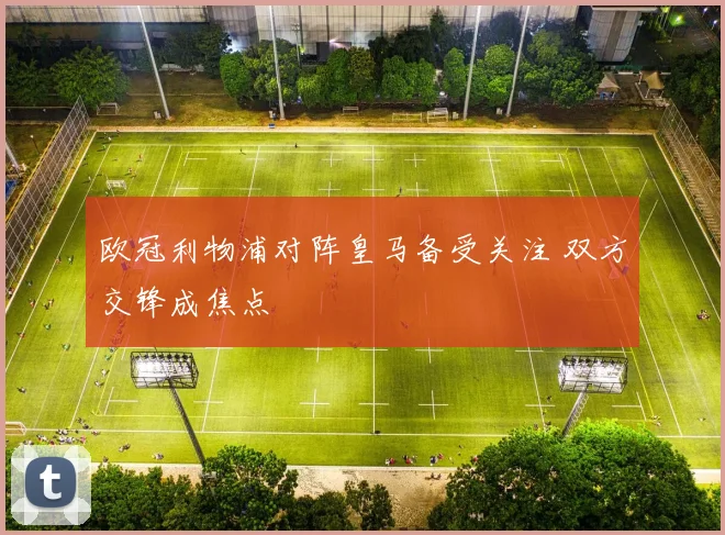 欧冠利物浦对阵皇马备受关注 双方交锋成焦点